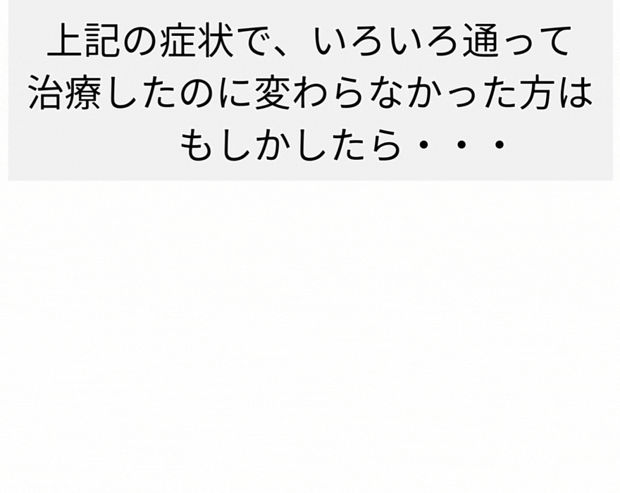 上記の症状で、いろいろ通って 治療したのに変わらなかった方は 　　もしかしたら・・・